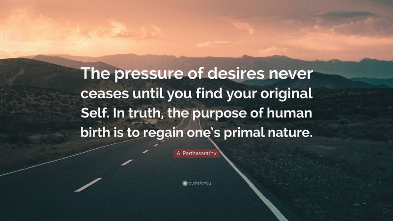 A. Parthasarathy Quote: “The pressure of desires never ceases until you find your original Self. In truth, the purpose of human birth is to regain one’s primal nature.”