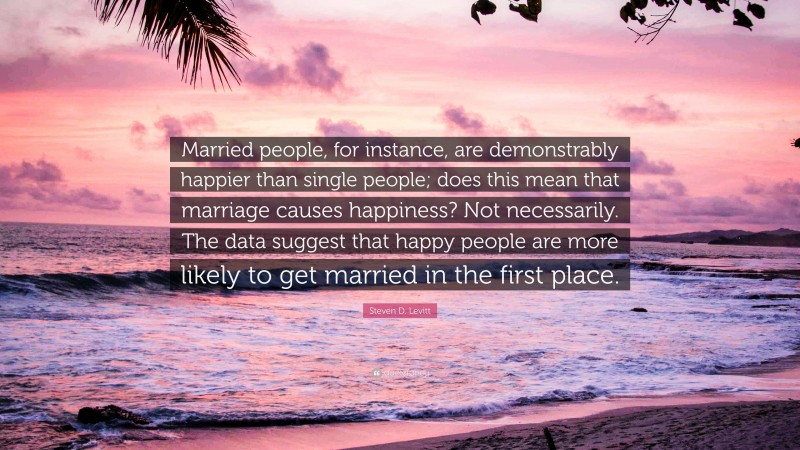 Steven D. Levitt Quote: “Married people, for instance, are demonstrably happier than single people; does this mean that marriage causes happiness? Not necessarily. The data suggest that happy people are more likely to get married in the first place.”