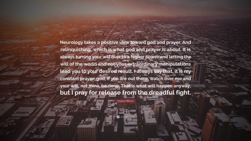 Elizabeth Wurtzel Quote: “Neurology takes a positive view toward god and prayer. And relinquishing, which is what god and prayer is about. It is always turning your will over to a higher power and letting the will of the world and not your extraordinary manipulations lead you to your desired result. I always say that, it is my constant prayer: god, if you are out there, watch over me and your will, not mine, be done. That is what will happen anyway, but I pray for release from the dreadful fight.”