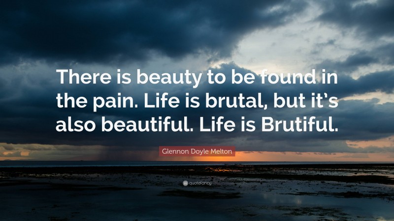 Glennon Doyle Melton Quote: “There is beauty to be found in the pain. Life is brutal, but it’s also beautiful. Life is Brutiful.”