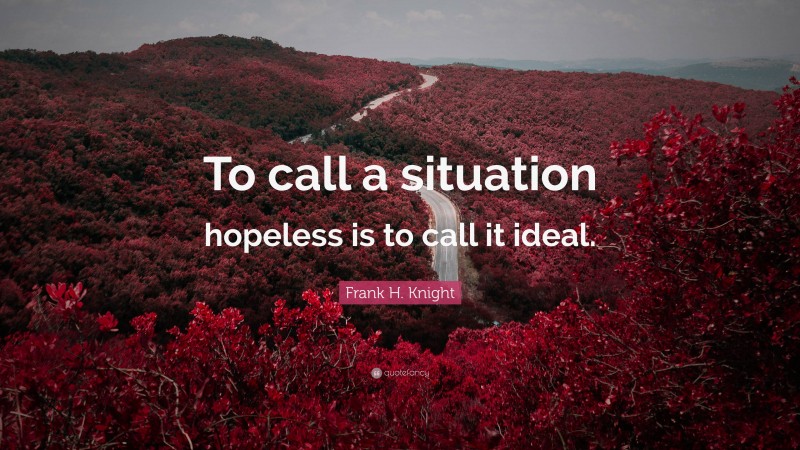 Frank H. Knight Quote: “To call a situation hopeless is to call it ideal.”