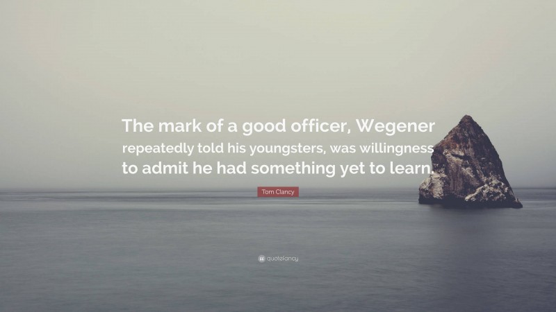 Tom Clancy Quote: “The mark of a good officer, Wegener repeatedly told his youngsters, was willingness to admit he had something yet to learn.”