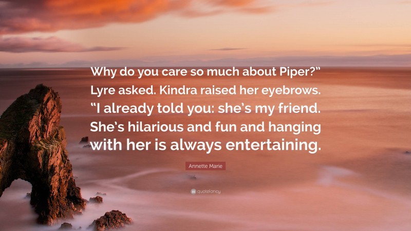 Annette Marie Quote: “Why do you care so much about Piper?” Lyre asked. Kindra raised her eyebrows. “I already told you: she’s my friend. She’s hilarious and fun and hanging with her is always entertaining.”