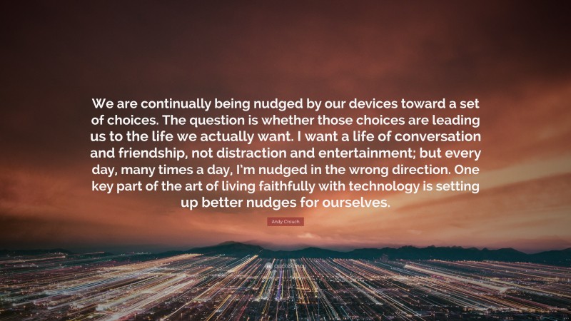 Andy Crouch Quote: “We are continually being nudged by our devices toward a set of choices. The question is whether those choices are leading us to the life we actually want. I want a life of conversation and friendship, not distraction and entertainment; but every day, many times a day, I’m nudged in the wrong direction. One key part of the art of living faithfully with technology is setting up better nudges for ourselves.”