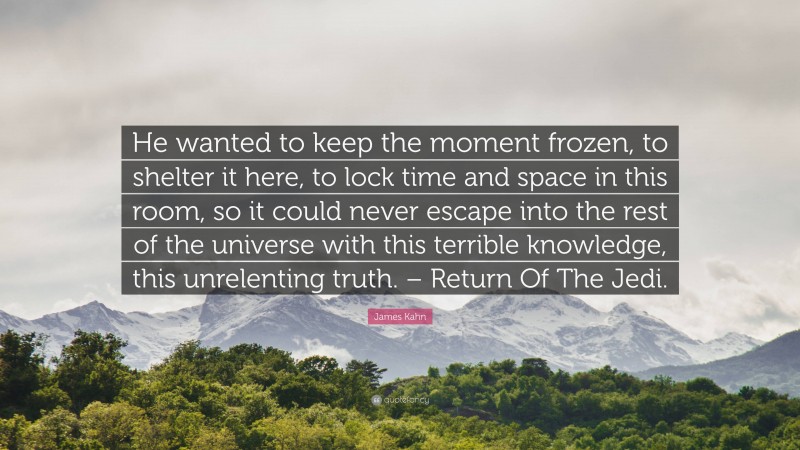 James Kahn Quote: “He wanted to keep the moment frozen, to shelter it here, to lock time and space in this room, so it could never escape into the rest of the universe with this terrible knowledge, this unrelenting truth. – Return Of The Jedi.”