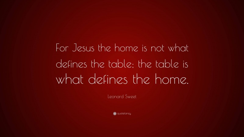 Leonard Sweet Quote: “For Jesus the home is not what defines the table; the table is what defines the home.”