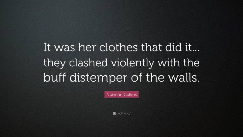 Norman Collins Quote: “It was her clothes that did it... they clashed violently with the buff distemper of the walls.”