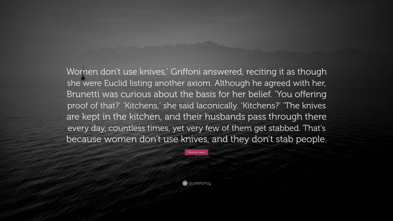 Donna Leon Quote: “Women don’t use knives,’ Griffoni answered, reciting it as though she were Euclid listing another axiom. Although he agreed with her, Brunetti was curious about the basis for her belief. ‘You offering proof of that?’ ‘Kitchens,’ she said laconically. ‘Kitchens?’ ‘The knives are kept in the kitchen, and their husbands pass through there every day, countless times, yet very few of them get stabbed. That’s because women don’t use knives, and they don’t stab people.”