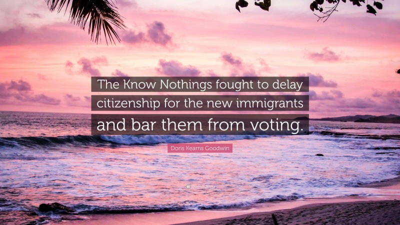 Doris Kearns Goodwin Quote: “The Know Nothings fought to delay citizenship for the new immigrants and bar them from voting.”