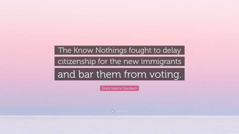 Doris Kearns Goodwin Quote: “The Know Nothings fought to delay citizenship for the new immigrants and bar them from voting.”