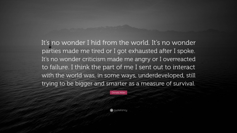 Donald Miller Quote: “It’s no wonder I hid from the world. It’s no wonder parties made me tired or I got exhausted after I spoke. It’s no wonder criticism made me angry or I overreacted to failure. I think the part of me I sent out to interact with the world was, in some ways, underdeveloped, still trying to be bigger and smarter as a measure of survival.”