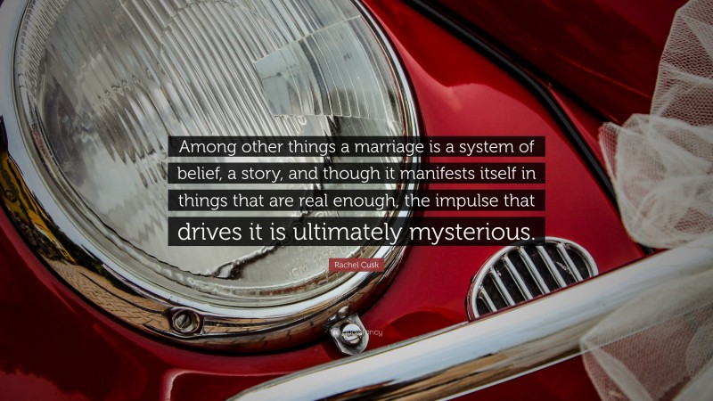 Rachel Cusk Quote: “Among other things a marriage is a system of belief, a story, and though it manifests itself in things that are real enough, the impulse that drives it is ultimately mysterious.”