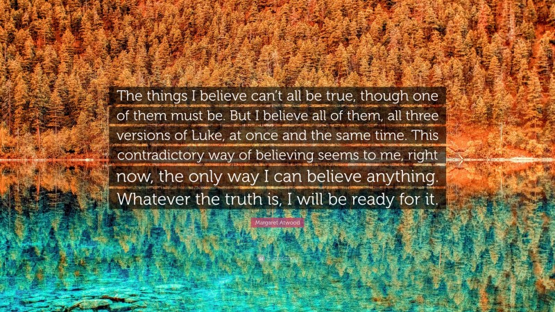 Margaret Atwood Quote: “The things I believe can’t all be true, though one of them must be. But I believe all of them, all three versions of Luke, at once and the same time. This contradictory way of believing seems to me, right now, the only way I can believe anything. Whatever the truth is, I will be ready for it.”