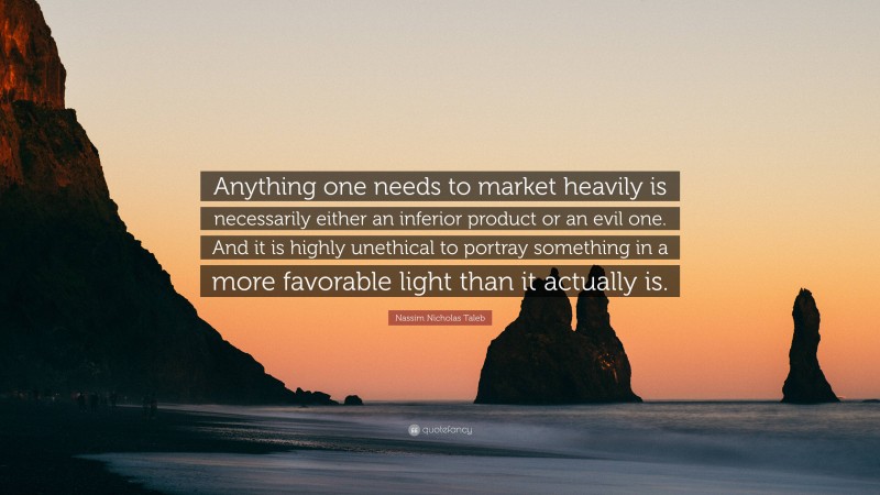 Nassim Nicholas Taleb Quote: “Anything one needs to market heavily is necessarily either an inferior product or an evil one. And it is highly unethical to portray something in a more favorable light than it actually is.”