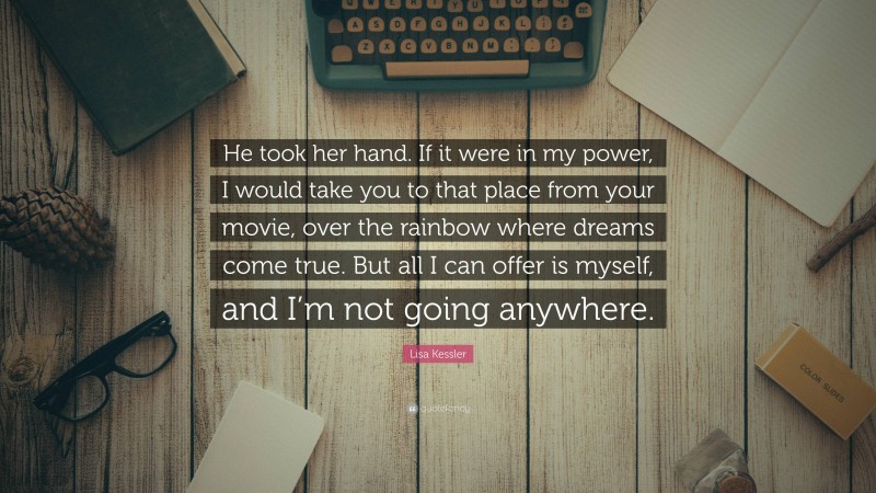 Lisa Kessler Quote: “He took her hand. If it were in my power, I would take you to that place from your movie, over the rainbow where dreams come true. But all I can offer is myself, and I’m not going anywhere.”