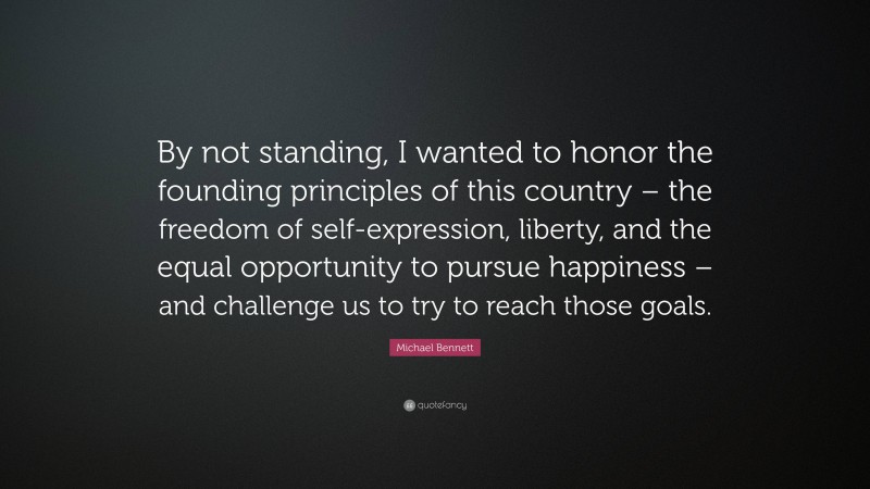 Michael Bennett Quote: “By not standing, I wanted to honor the founding principles of this country – the freedom of self-expression, liberty, and the equal opportunity to pursue happiness – and challenge us to try to reach those goals.”