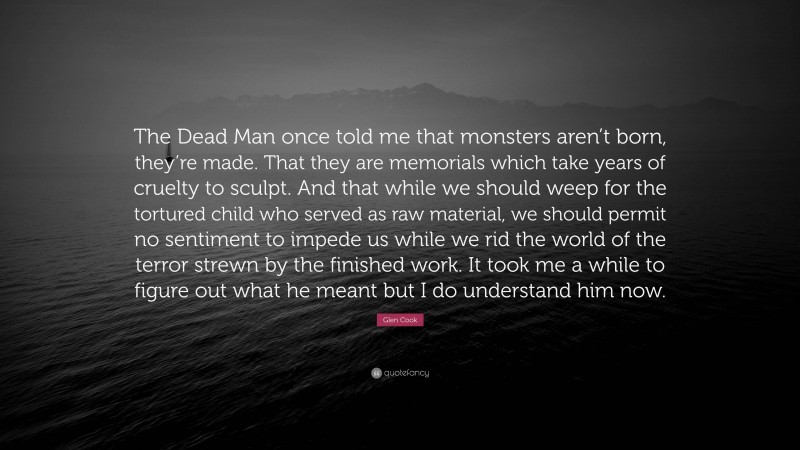 Glen Cook Quote: “The Dead Man once told me that monsters aren’t born, they’re made. That they are memorials which take years of cruelty to sculpt. And that while we should weep for the tortured child who served as raw material, we should permit no sentiment to impede us while we rid the world of the terror strewn by the finished work. It took me a while to figure out what he meant but I do understand him now.”