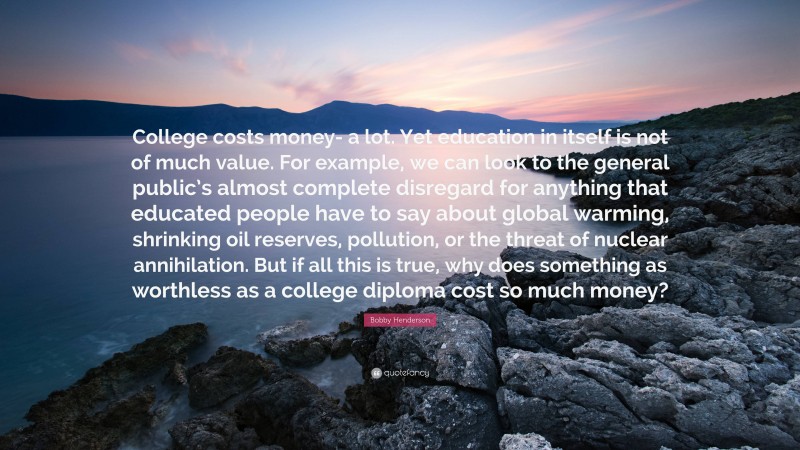 Bobby Henderson Quote: “College costs money- a lot. Yet education in itself is not of much value. For example, we can look to the general public’s almost complete disregard for anything that educated people have to say about global warming, shrinking oil reserves, pollution, or the threat of nuclear annihilation. But if all this is true, why does something as worthless as a college diploma cost so much money?”