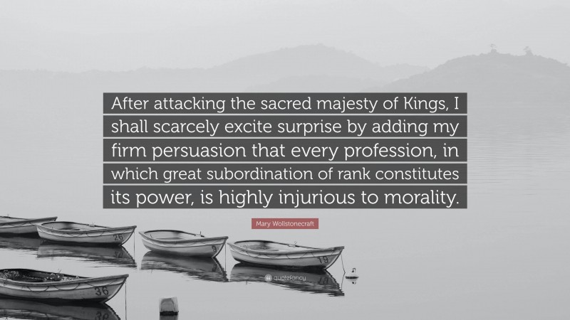 Mary Wollstonecraft Quote: “After attacking the sacred majesty of Kings, I shall scarcely excite surprise by adding my firm persuasion that every profession, in which great subordination of rank constitutes its power, is highly injurious to morality.”