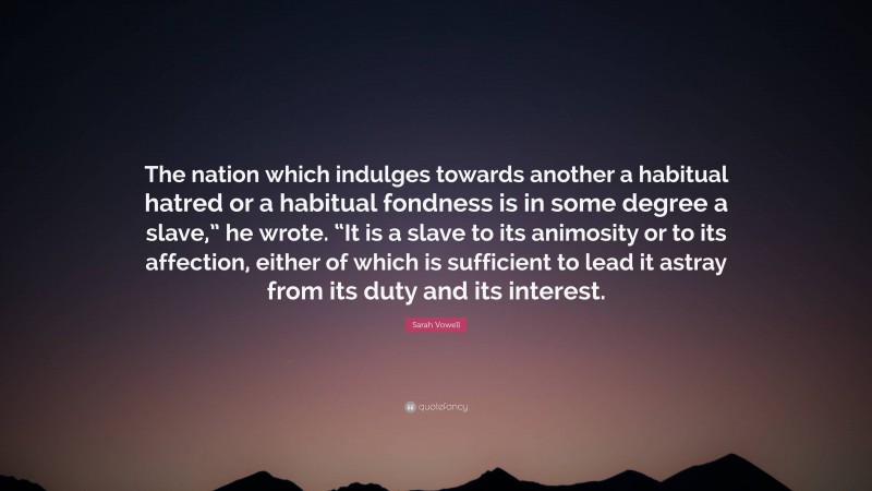 Sarah Vowell Quote: “The nation which indulges towards another a habitual hatred or a habitual fondness is in some degree a slave,” he wrote. “It is a slave to its animosity or to its affection, either of which is sufficient to lead it astray from its duty and its interest.”