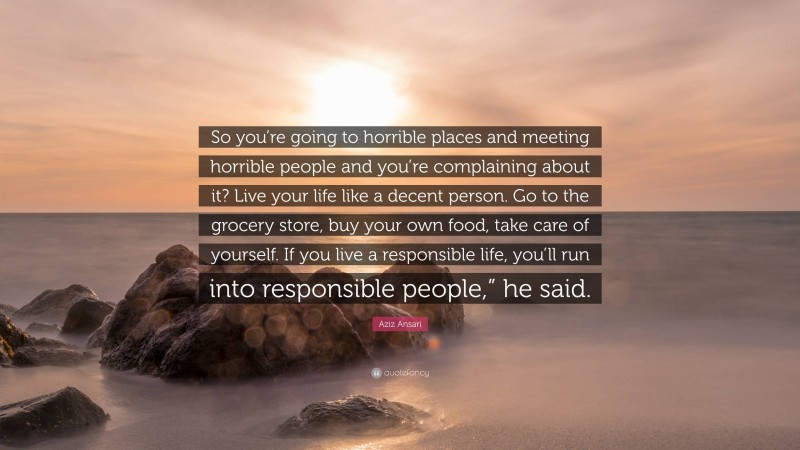 Aziz Ansari Quote: “So you’re going to horrible places and meeting horrible people and you’re complaining about it? Live your life like a decent person. Go to the grocery store, buy your own food, take care of yourself. If you live a responsible life, you’ll run into responsible people,” he said.”