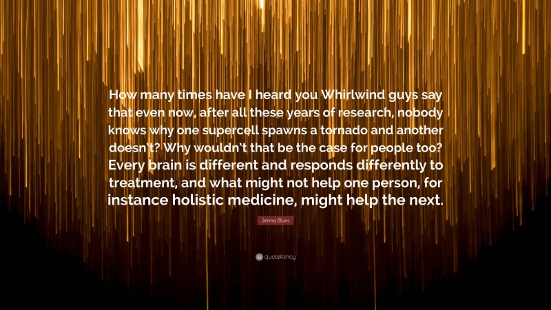 Jenna Blum Quote: “How many times have I heard you Whirlwind guys say that even now, after all these years of research, nobody knows why one supercell spawns a tornado and another doesn’t? Why wouldn’t that be the case for people too? Every brain is different and responds differently to treatment, and what might not help one person, for instance holistic medicine, might help the next.”