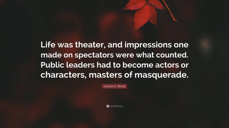 Gordon S. Wood Quote: “Life was theater, and impressions one made on spectators were what counted. Public leaders had to become actors or characters, masters of masquerade.”
