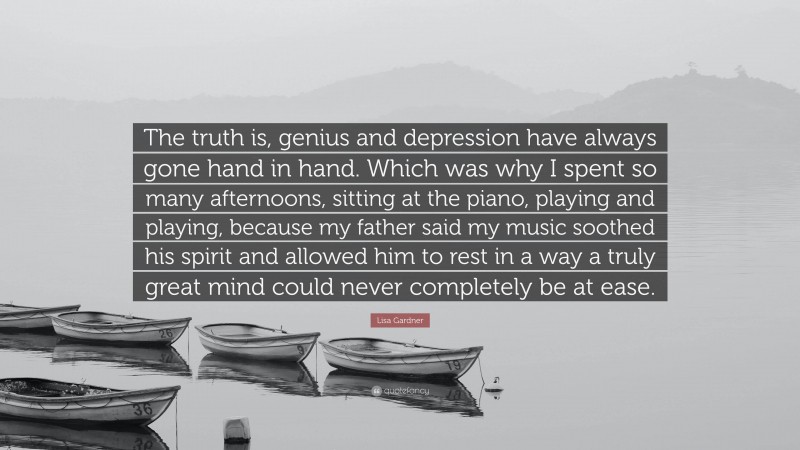 Lisa Gardner Quote: “The truth is, genius and depression have always gone hand in hand. Which was why I spent so many afternoons, sitting at the piano, playing and playing, because my father said my music soothed his spirit and allowed him to rest in a way a truly great mind could never completely be at ease.”