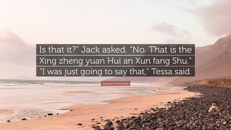 Richard Paul Evans Quote: “Is that it?” Jack asked. “No. That is the Xing zheng yuan Hui an Xun fang Shu.” “I was just going to say that,” Tessa said.”