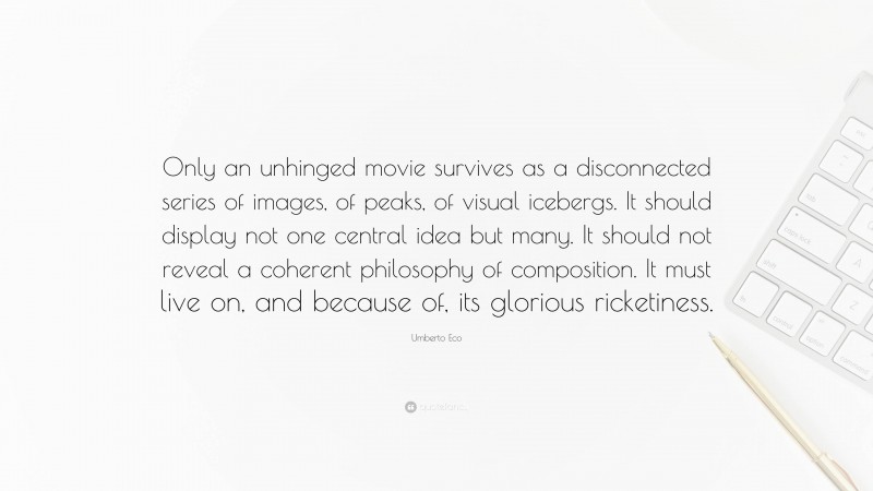 Umberto Eco Quote: “Only an unhinged movie survives as a disconnected series of images, of peaks, of visual icebergs. It should display not one central idea but many. It should not reveal a coherent philosophy of composition. It must live on, and because of, its glorious ricketiness.”