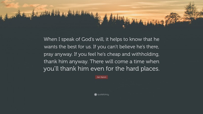 Jan Karon Quote: “When I speak of God’s will, it helps to know that he wants the best for us. If you can’t believe he’s there, pray anyway. If you feel he’s cheap and withholding, thank him anyway. There will come a time when you’ll thank him even for the hard places.”