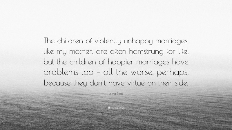 Lorna Sage Quote: “The children of violently unhappy marriages, like my mother, are often hamstrung for life, but the children of happier marriages have problems too – all the worse, perhaps, because they don’t have virtue on their side.”