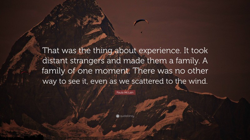 Paula McLain Quote: “That was the thing about experience. It took distant strangers and made them a family. A family of one moment. There was no other way to see it, even as we scattered to the wind.”