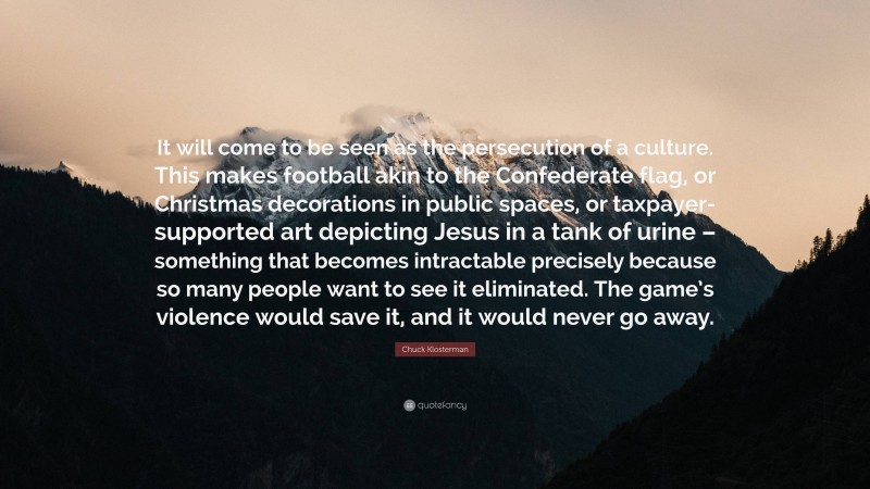 Chuck Klosterman Quote: “It will come to be seen as the persecution of a culture. This makes football akin to the Confederate flag, or Christmas decorations in public spaces, or taxpayer-supported art depicting Jesus in a tank of urine – something that becomes intractable precisely because so many people want to see it eliminated. The game’s violence would save it, and it would never go away.”