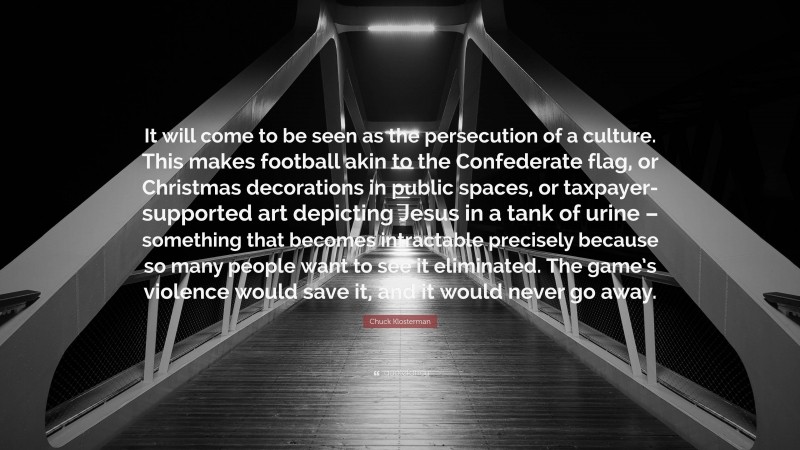 Chuck Klosterman Quote: “It will come to be seen as the persecution of a culture. This makes football akin to the Confederate flag, or Christmas decorations in public spaces, or taxpayer-supported art depicting Jesus in a tank of urine – something that becomes intractable precisely because so many people want to see it eliminated. The game’s violence would save it, and it would never go away.”