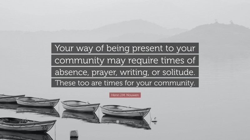 Henri J.M. Nouwen Quote: “Your way of being present to your community may require times of absence, prayer, writing, or solitude. These too are times for your community.”