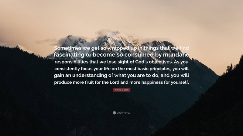 Richard G. Scott Quote: “Sometimes we get so wrapped up in things that we find fascinating or become so consumed by mundane responsibilities that we lose sight of God’s objectives. As you consistently focus your life on the most basic principles, you will gain an understanding of what you are to do, and you will produce more fruit for the Lord and more happiness for yourself.”