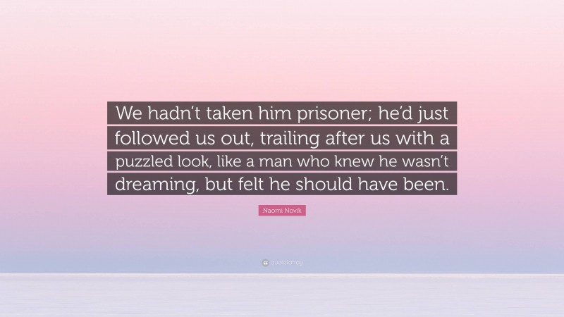 Naomi Novik Quote: “We hadn’t taken him prisoner; he’d just followed us out, trailing after us with a puzzled look, like a man who knew he wasn’t dreaming, but felt he should have been.”