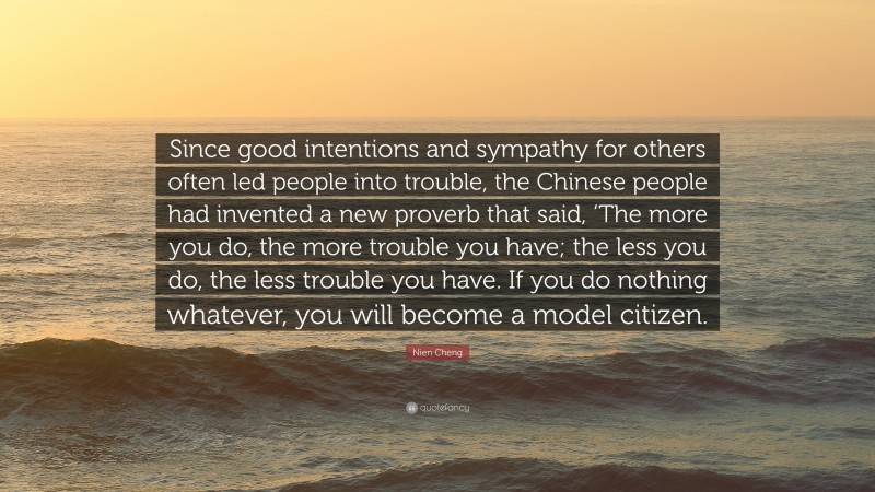 Nien Cheng Quote: “Since good intentions and sympathy for others often led people into trouble, the Chinese people had invented a new proverb that said, ‘The more you do, the more trouble you have; the less you do, the less trouble you have. If you do nothing whatever, you will become a model citizen.”