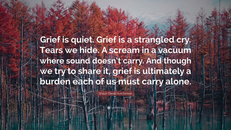 Shaun David Hutchinson Quote: “Grief is quiet. Grief is a strangled cry. Tears we hide. A scream in a vacuum where sound doesn’t carry. And though we try to share it, grief is ultimately a burden each of us must carry alone.”