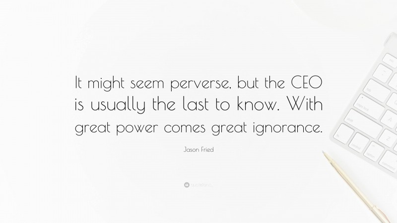 Jason Fried Quote: “It might seem perverse, but the CEO is usually the last to know. With great power comes great ignorance.”