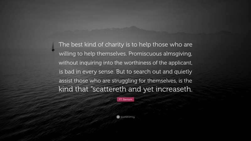 P.T. Barnum Quote: “The best kind of charity is to help those who are willing to help themselves. Promiscuous almsgiving, without inquiring into the worthiness of the applicant, is bad in every sense. But to search out and quietly assist those who are struggling for themselves, is the kind that “scattereth and yet increaseth.”