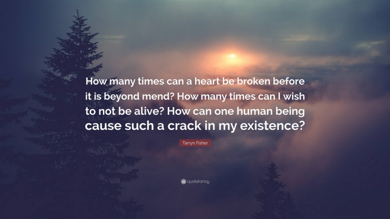 Tarryn Fisher Quote: “How many times can a heart be broken before it is beyond mend? How many times can I wish to not be alive? How can one human being cause such a crack in my existence?”