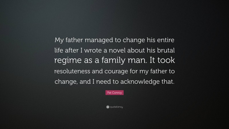 Pat Conroy Quote: “My father managed to change his entire life after I wrote a novel about his brutal regime as a family man. It took resoluteness and courage for my father to change, and I need to acknowledge that.”