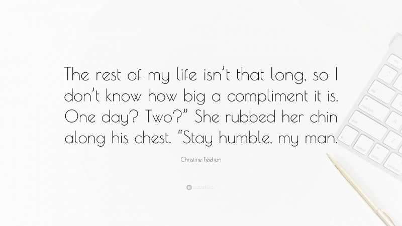 Christine Feehan Quote: “The rest of my life isn’t that long, so I don’t know how big a compliment it is. One day? Two?” She rubbed her chin along his chest. “Stay humble, my man.”