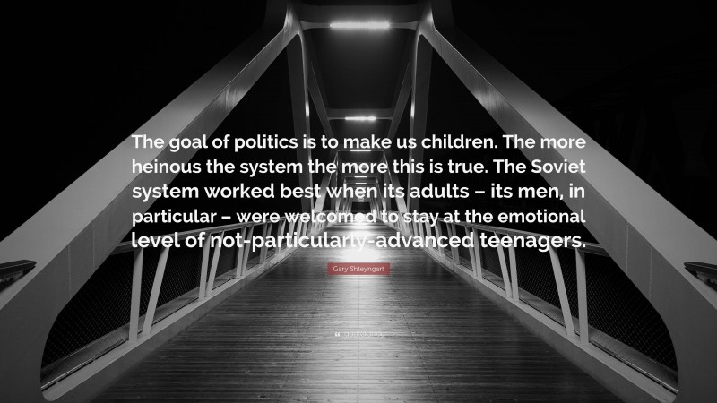 Gary Shteyngart Quote: “The goal of politics is to make us children. The more heinous the system the more this is true. The Soviet system worked best when its adults – its men, in particular – were welcomed to stay at the emotional level of not-particularly-advanced teenagers.”