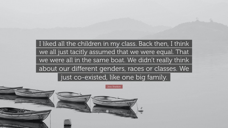 Joss Sheldon Quote: “I liked all the children in my class. Back then, I think we all just tacitly assumed that we were equal. That we were all in the same boat. We didn’t really think about our different genders, races or classes. We just co-existed, like one big family.”