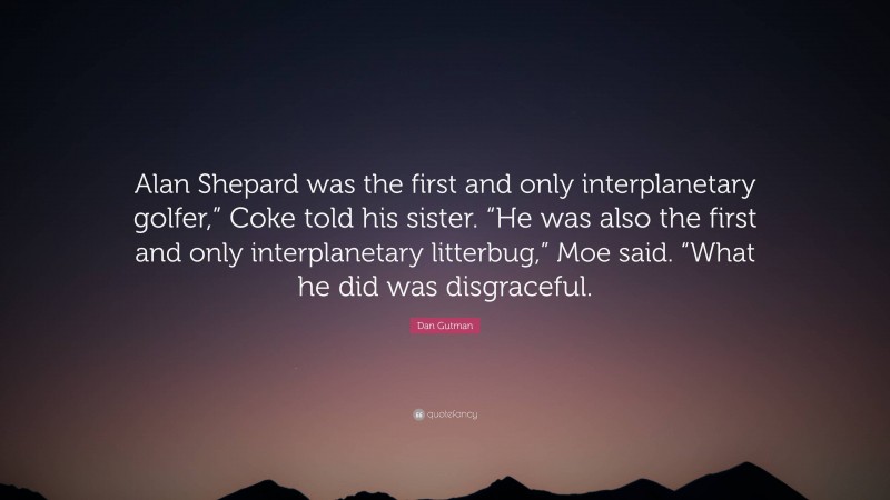 Dan Gutman Quote: “Alan Shepard was the first and only interplanetary golfer,” Coke told his sister. “He was also the first and only interplanetary litterbug,” Moe said. “What he did was disgraceful.”