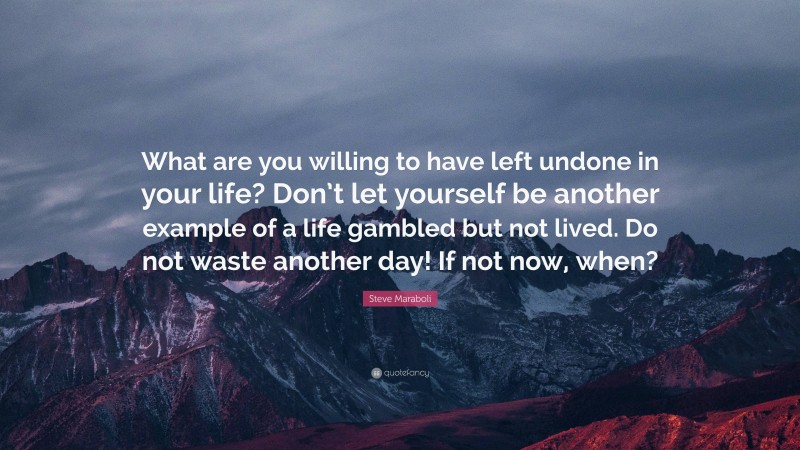 Steve Maraboli Quote: “What are you willing to have left undone in your life? Don’t let yourself be another example of a life gambled but not lived. Do not waste another day! If not now, when?”