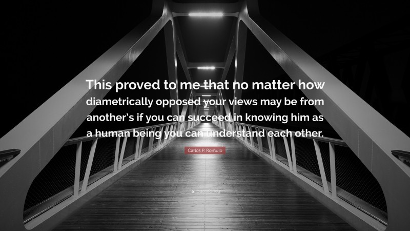Carlos P. Romulo Quote: “This proved to me that no matter how diametrically opposed your views may be from another’s if you can succeed in knowing him as a human being you can understand each other.”